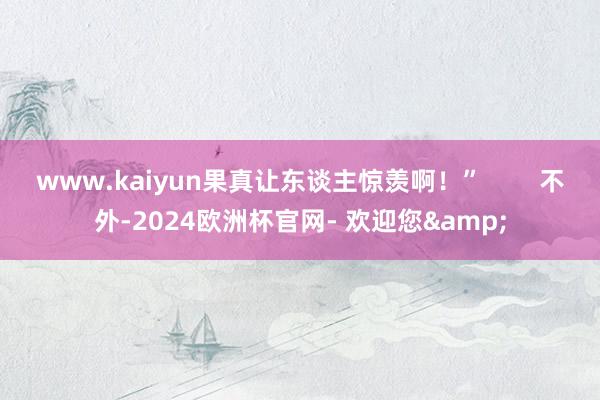 www.kaiyun果真让东谈主惊羡啊！”        不外-2024欧洲杯官网- 欢迎您&