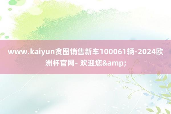 www.kaiyun贪图销售新车100061辆-2024欧洲杯官网- 欢迎您&