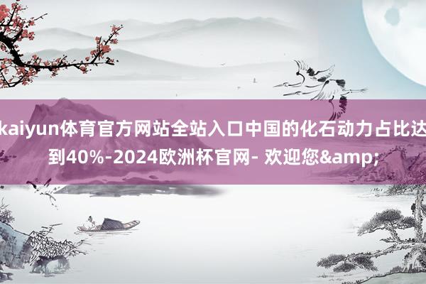 kaiyun体育官方网站全站入口中国的化石动力占比达到40%-2024欧洲杯官网- 欢迎您&
