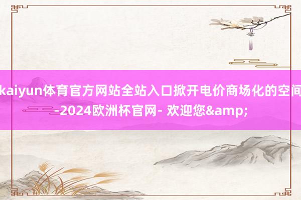 kaiyun体育官方网站全站入口掀开电价商场化的空间-2024欧洲杯官网- 欢迎您&