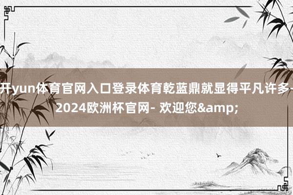 开yun体育官网入口登录体育乾蓝鼎就显得平凡许多-2024欧洲杯官网- 欢迎您&