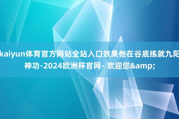 kaiyun体育官方网站全站入口效果他在谷底练就九阳神功-2024欧洲杯官网- 欢迎您&