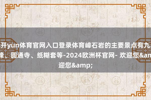 开yun体育官网入口登录体育嶂石岩的主要景点有九女峰、圆通寺、纸糊套等-2024欧洲杯官网- 欢迎您&