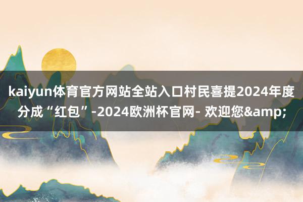 kaiyun体育官方网站全站入口村民喜提2024年度分成“红包”-2024欧洲杯官网- 欢迎您&