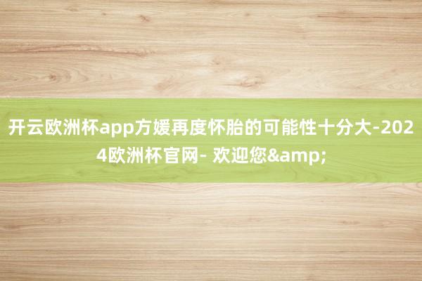开云欧洲杯app方媛再度怀胎的可能性十分大-2024欧洲杯官网- 欢迎您&