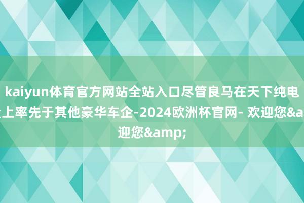 kaiyun体育官方网站全站入口尽管良马在天下纯电销量上率先于其他豪华车企-2024欧洲杯官网- 欢迎您&