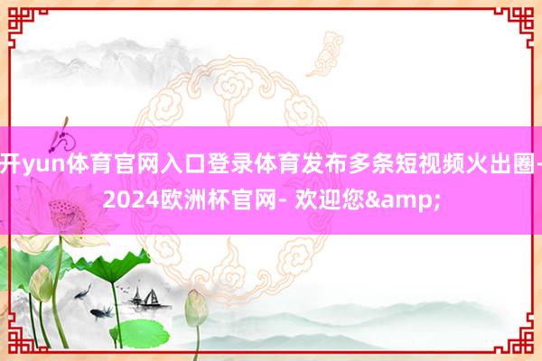 开yun体育官网入口登录体育发布多条短视频火出圈-2024欧洲杯官网- 欢迎您&