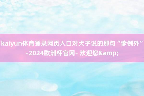 kaiyun体育登录网页入口对犬子说的那句“爹例外”-2024欧洲杯官网- 欢迎您&