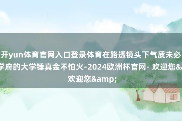 开yun体育官网入口登录体育在路透镜头下气质未必高级学府的大学锤真金不怕火-2024欧洲杯官网- 欢迎您&