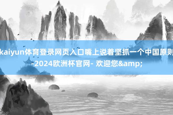 kaiyun体育登录网页入口嘴上说着坚抓一个中国原则-2024欧洲杯官网- 欢迎您&