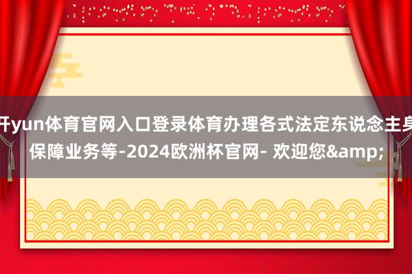 开yun体育官网入口登录体育办理各式法定东说念主身保障业务等-2024欧洲杯官网- 欢迎您&