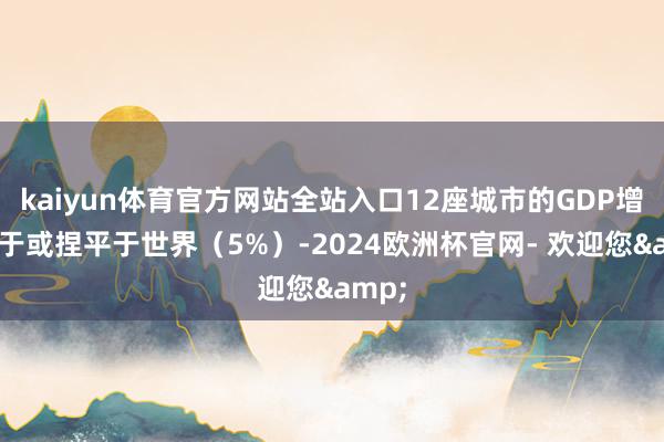 kaiyun体育官方网站全站入口12座城市的GDP增速高于或捏平于世界（5%）-2024欧洲杯官网- 欢迎您&