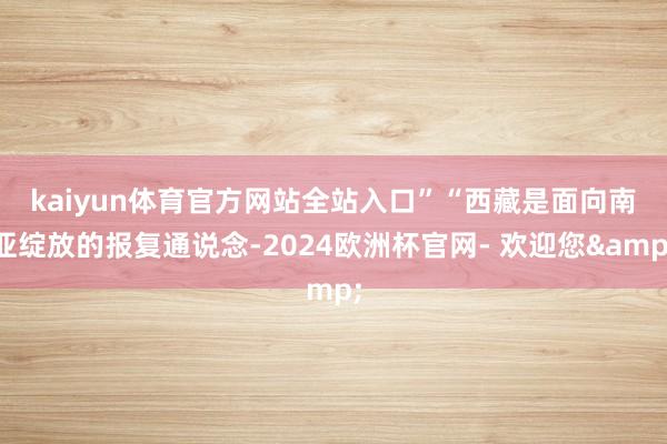 kaiyun体育官方网站全站入口”　　“西藏是面向南亚绽放的报复通说念-2024欧洲杯官网- 欢迎您&