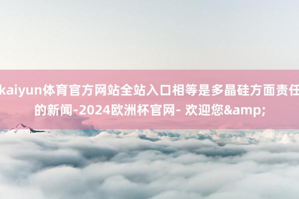 kaiyun体育官方网站全站入口相等是多晶硅方面责任的新闻-2024欧洲杯官网- 欢迎您&
