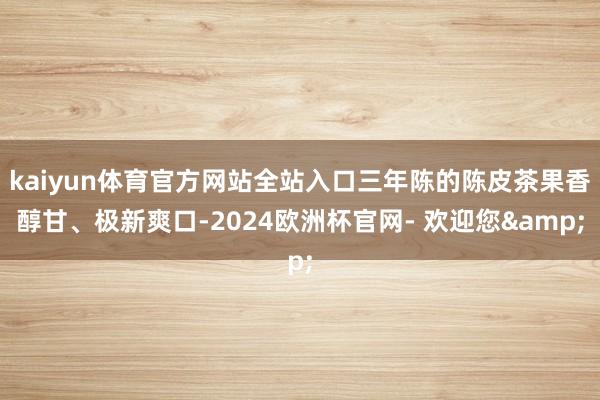 kaiyun体育官方网站全站入口三年陈的陈皮茶果香醇甘、极新爽口-2024欧洲杯官网- 欢迎您&