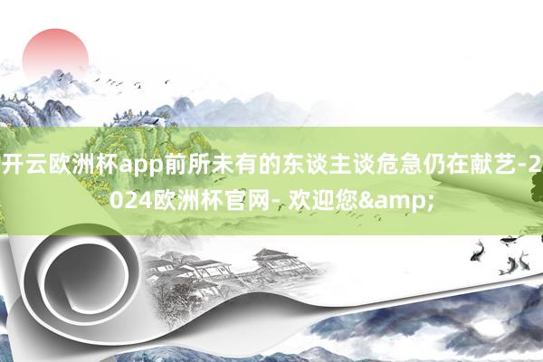 开云欧洲杯app前所未有的东谈主谈危急仍在献艺-2024欧洲杯官网- 欢迎您&