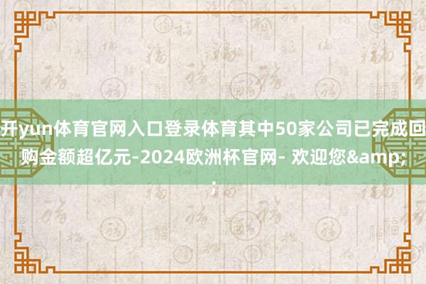 开yun体育官网入口登录体育其中50家公司已完成回购金额超亿元-2024欧洲杯官网- 欢迎您&