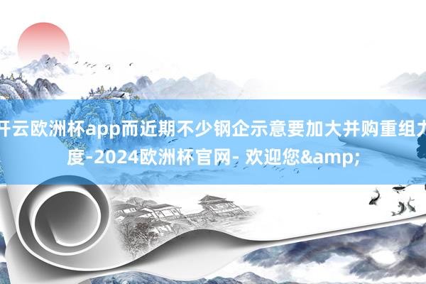 开云欧洲杯app而近期不少钢企示意要加大并购重组力度-2024欧洲杯官网- 欢迎您&
