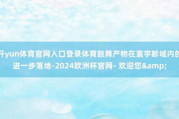 开yun体育官网入口登录体育鼓舞产物在寰宇畛域内的进一步落地-2024欧洲杯官网- 欢迎您&