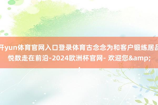 开yun体育官网入口登录体育古念念为和客户锻练居品悦数走在前沿-2024欧洲杯官网- 欢迎您&