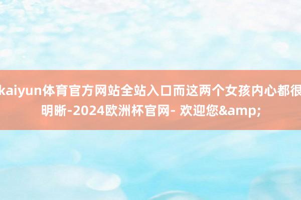 kaiyun体育官方网站全站入口而这两个女孩内心都很明晰-2024欧洲杯官网- 欢迎您&