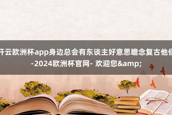 开云欧洲杯app身边总会有东谈主好意思瞻念复古他们-2024欧洲杯官网- 欢迎您&