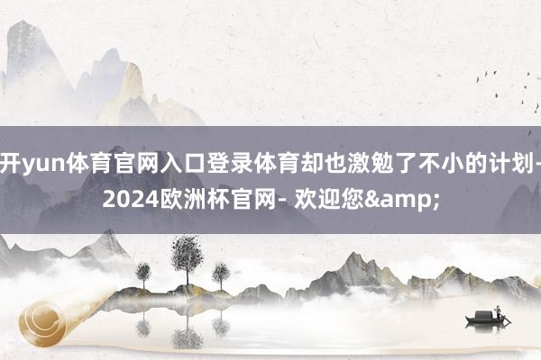 开yun体育官网入口登录体育却也激勉了不小的计划-2024欧洲杯官网- 欢迎您&