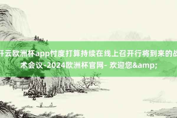 开云欧洲杯app忖度打算持续在线上召开行将到来的战术会议-2024欧洲杯官网- 欢迎您&