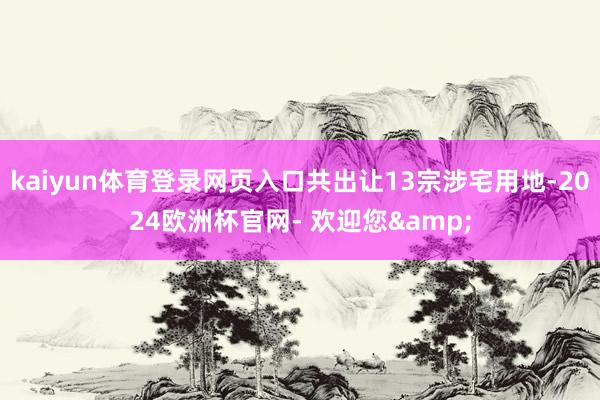 kaiyun体育登录网页入口共出让13宗涉宅用地-2024欧洲杯官网- 欢迎您&