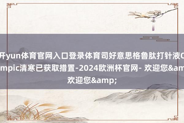 开yun体育官网入口登录体育司好意思格鲁肽打针液Ozempic清寒已获取措置-2024欧洲杯官网- 欢迎您&