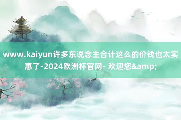 www.kaiyun许多东说念主合计这么的价钱也太实惠了-2024欧洲杯官网- 欢迎您&