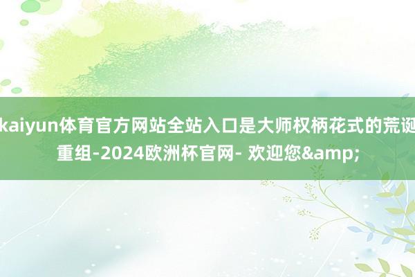 kaiyun体育官方网站全站入口是大师权柄花式的荒诞重组-2024欧洲杯官网- 欢迎您&