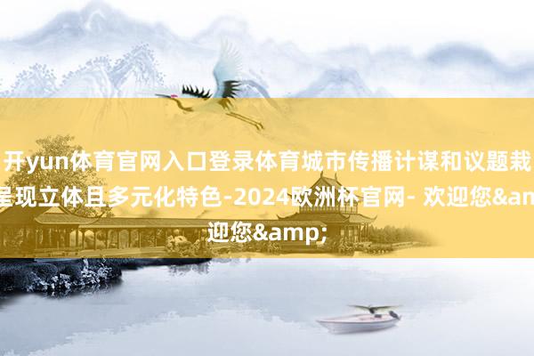 开yun体育官网入口登录体育城市传播计谋和议题栽种呈现立体且多元化特色-2024欧洲杯官网- 欢迎您&