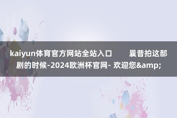 kaiyun体育官方网站全站入口        曩昔拍这部剧的时候-2024欧洲杯官网- 欢迎您&
