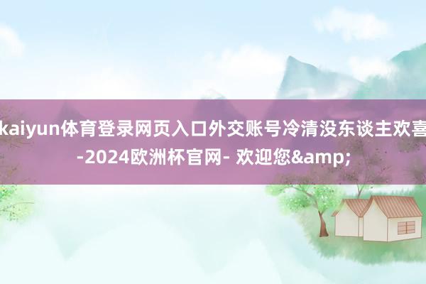 kaiyun体育登录网页入口外交账号冷清没东谈主欢喜-2024欧洲杯官网- 欢迎您&