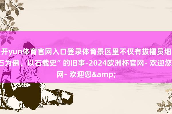 开yun体育官网入口登录体育景区里不仅有拔擢员细说“凿石为佛、以石载史”的旧事-2024欧洲杯官网- 欢迎您&