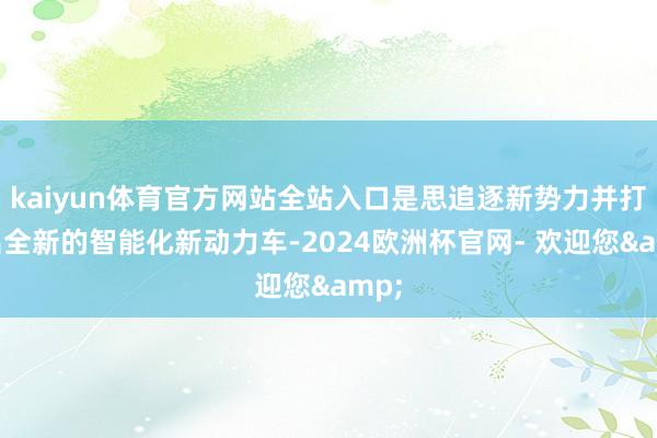 kaiyun体育官方网站全站入口是思追逐新势力并打造出全新的智能化新动力车-2024欧洲杯官网- 欢迎您&