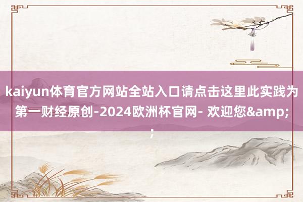 kaiyun体育官方网站全站入口请点击这里此实践为第一财经原创-2024欧洲杯官网- 欢迎您&