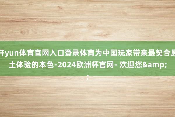 开yun体育官网入口登录体育为中国玩家带来最契合原土体验的本色-2024欧洲杯官网- 欢迎您&