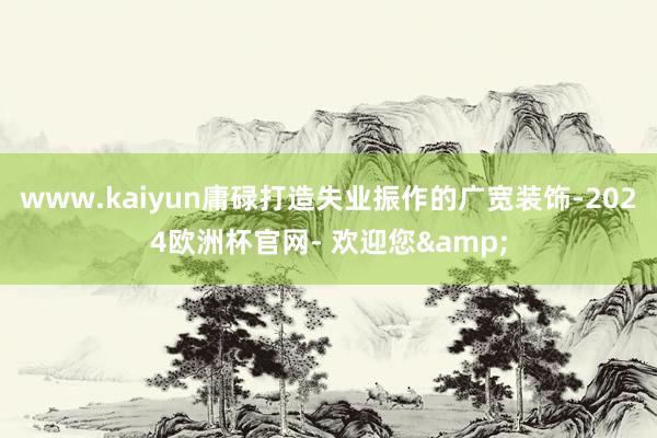 www.kaiyun庸碌打造失业振作的广宽装饰-2024欧洲杯官网- 欢迎您&