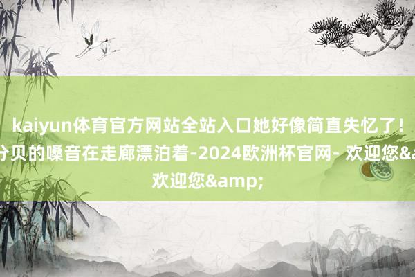 kaiyun体育官方网站全站入口她好像简直失忆了！”高分贝的嗓音在走廊漂泊着-2024欧洲杯官网- 欢迎您&