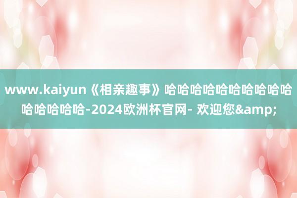 www.kaiyun《相亲趣事》哈哈哈哈哈哈哈哈哈哈哈哈哈哈哈-2024欧洲杯官网- 欢迎您&