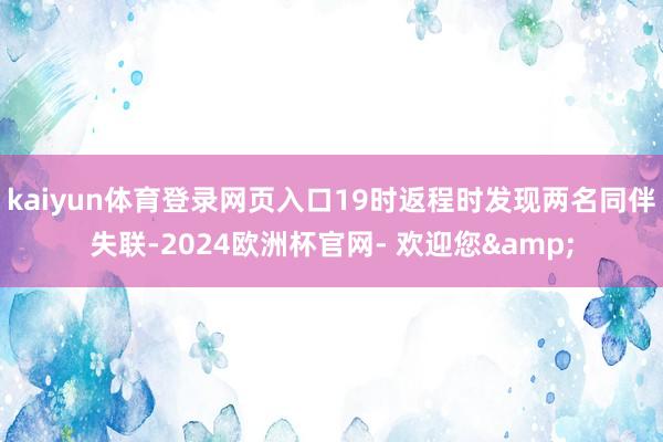 kaiyun体育登录网页入口19时返程时发现两名同伴失联-2024欧洲杯官网- 欢迎您&