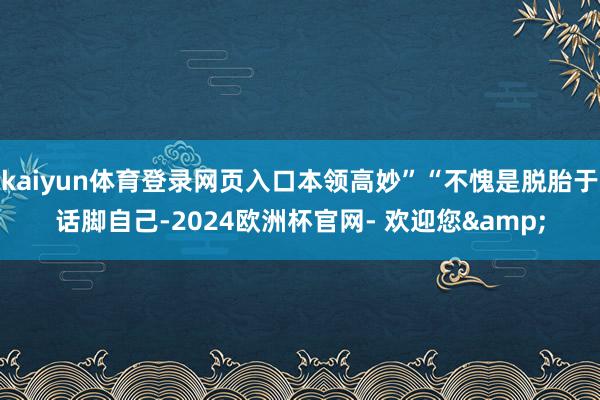 kaiyun体育登录网页入口本领高妙”“不愧是脱胎于话脚自己-2024欧洲杯官网- 欢迎您&