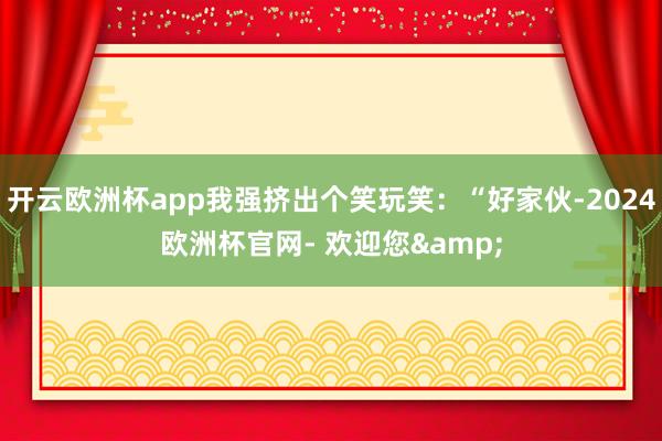 开云欧洲杯app我强挤出个笑玩笑：“好家伙-2024欧洲杯官网- 欢迎您&