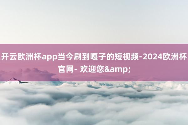 开云欧洲杯app当今刷到嘎子的短视频-2024欧洲杯官网- 欢迎您&