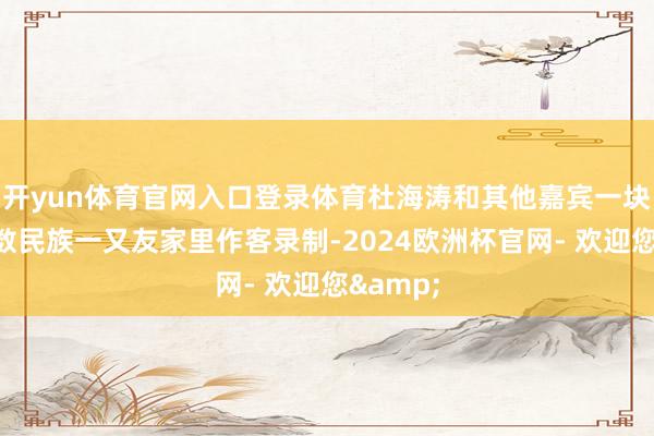 开yun体育官网入口登录体育杜海涛和其他嘉宾一块儿去少数民族一又友家里作客录制-2024欧洲杯官网- 欢迎您&