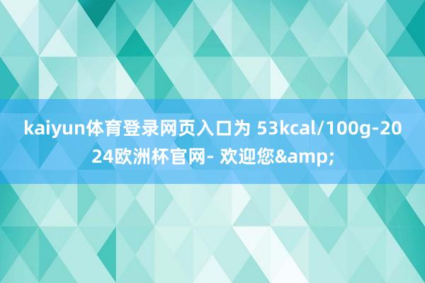 kaiyun体育登录网页入口为 53kcal/100g-2024欧洲杯官网- 欢迎您&