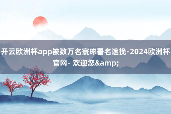 开云欧洲杯app被数万名寰球署名遮挽-2024欧洲杯官网- 欢迎您&