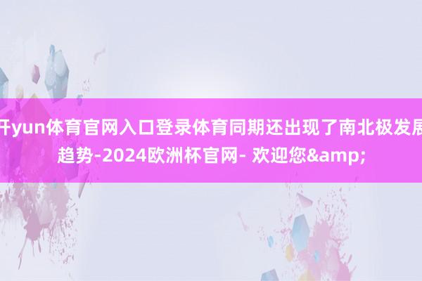 开yun体育官网入口登录体育同期还出现了南北极发展趋势-2024欧洲杯官网- 欢迎您&